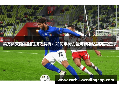 莱万多夫斯基射门技巧解析:如何平衡力量与精准达到完美进球 莱万多夫斯基射门技巧解析:如何平衡力量与精准达到完美进球