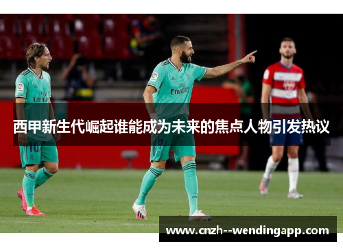 西甲新生代崛起谁能成为未来的焦点人物引发热议