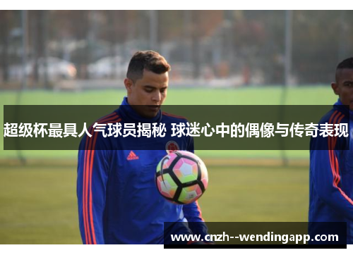 超级杯最具人气球员揭秘 球迷心中的偶像与传奇表现