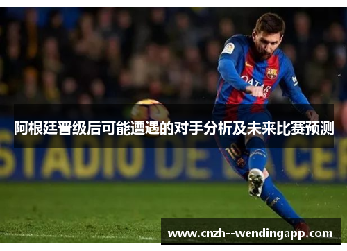 阿根廷晋级后可能遭遇的对手分析及未来比赛预测