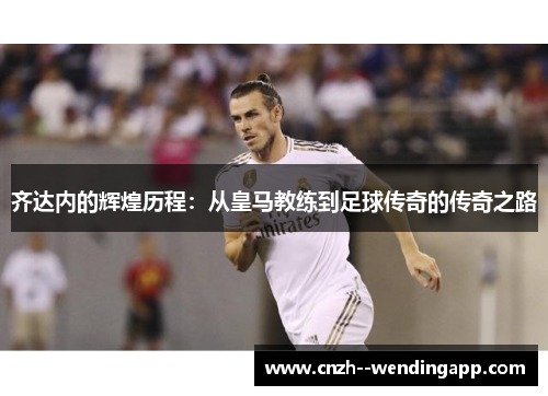 齐达内的辉煌历程：从皇马教练到足球传奇的传奇之路