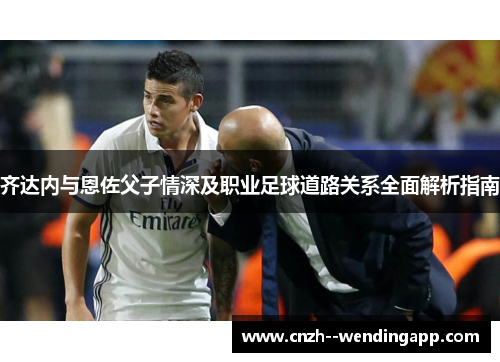 齐达内与恩佐父子情深及职业足球道路关系全面解析指南