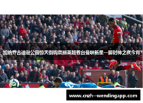 加纳乔古迪逊公园惊天倒钩震撼英超看台曼联新星一脚封神之夜今宵