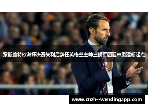 索斯盖特欧洲杯决赛失利后辞任英格兰主帅三狮军团迎来重建新起点