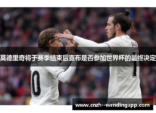 莫德里奇将于赛季结束后宣布是否参加世界杯的最终决定