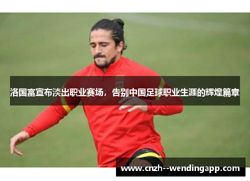 洛国富宣布淡出职业赛场，告别中国足球职业生涯的辉煌篇章