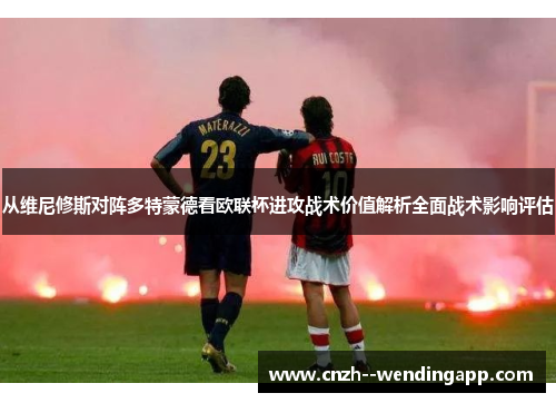 从维尼修斯对阵多特蒙德看欧联杯进攻战术价值解析全面战术影响评估 从维尼修斯对阵多特蒙德看欧联杯进攻战术价值解析全面战术影响评估